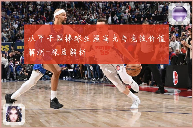 从甲子园棒球生涯高光与竞技价值解析-深度解析