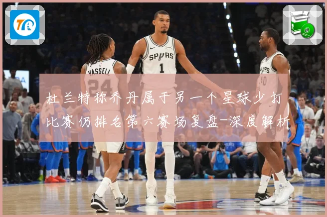 杜兰特称乔丹属于另一个星球少打比赛仍排名第六赛场复盘-深度解析