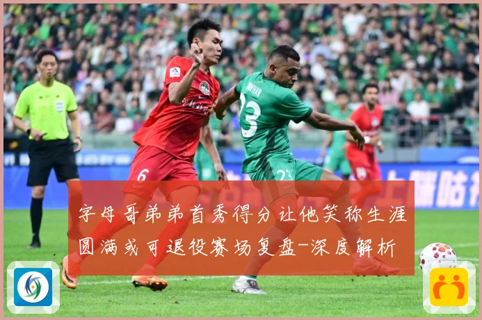 字母哥弟弟首秀得分让他笑称生涯圆满或可退役赛场复盘-深度解析