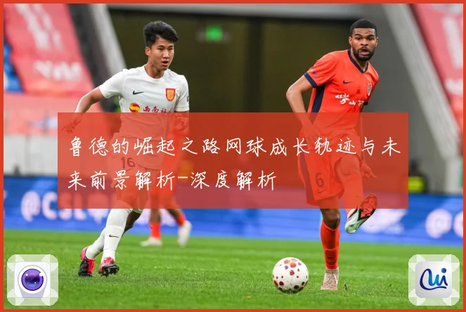 鲁德的崛起之路网球成长轨迹与未来前景解析-深度解析