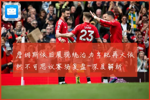 詹姆斯依旧展现统治力年纪再大依然不可思议赛场复盘-深度解析