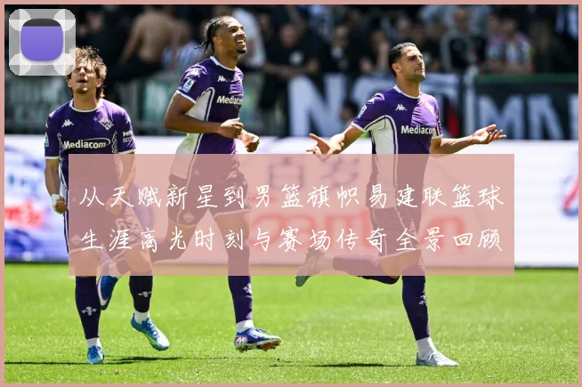 从天赋新星到男篮旗帜易建联篮球生涯高光时刻与赛场传奇全景回顾解析-深度解析