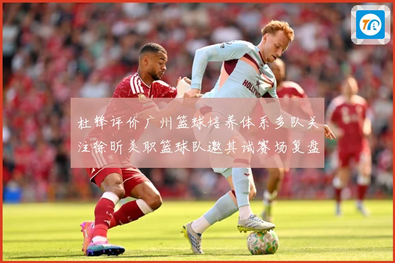 杜锋评价广州篮球培养体系多队关注徐昕美职篮球队邀其试赛场复盘-深度解析