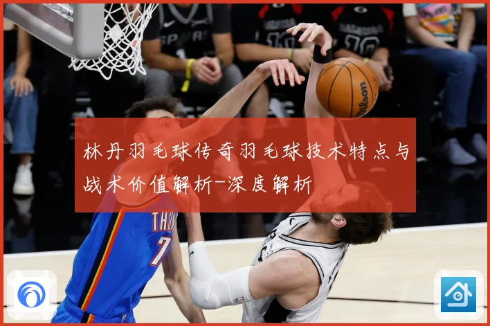 林丹羽毛球传奇羽毛球技术特点与战术价值解析-深度解析