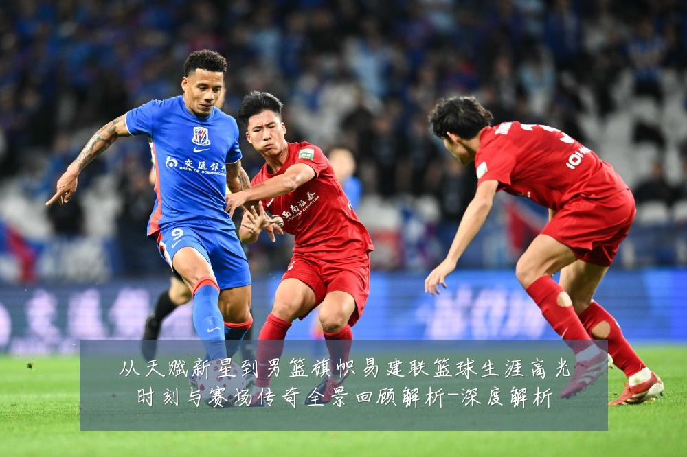 从天赋新星到男篮旗帜易建联篮球生涯高光时刻与赛场传奇全景回顾解析-深度解析