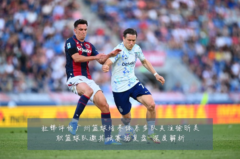 杜锋评价广州篮球培养体系多队关注徐昕美职篮球队邀其试赛场复盘-深度解析