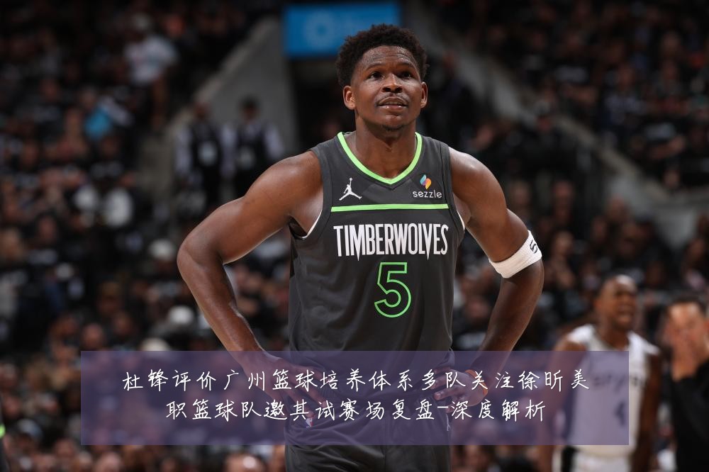杜锋评价广州篮球培养体系多队关注徐昕美职篮球队邀其试赛场复盘-深度解析